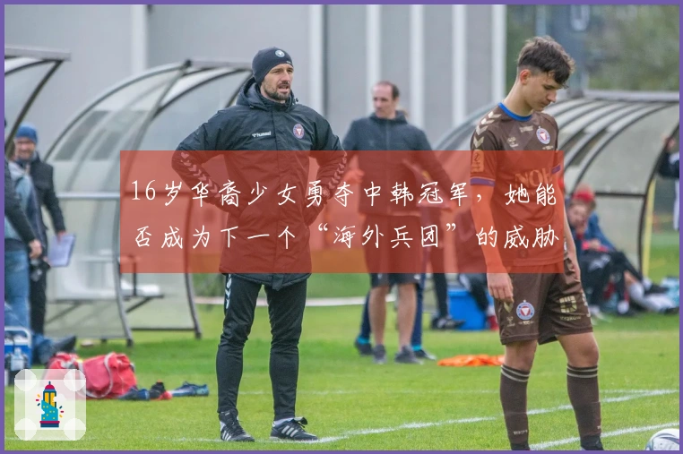 16岁华裔少女勇夺中韩冠军，她能否成为下一个“海外兵团”的威胁？