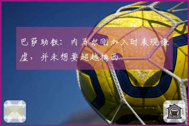 巴萨助教：内马尔刚加入时表现谦虚，并未想要超越梅西