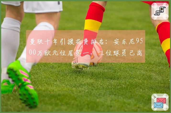 曼联十年引援花费排名：安东尼9500万欧元位居第一，三位球员已离队