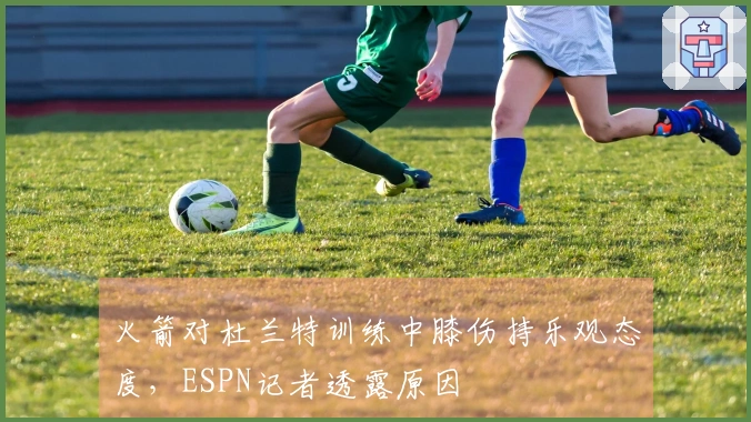 火箭对杜兰特训练中膝伤持乐观态度，ESPN记者透露原因