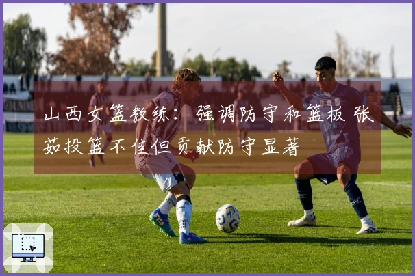 山西女篮教练：强调防守和篮板 张茹投篮不佳但贡献防守显著