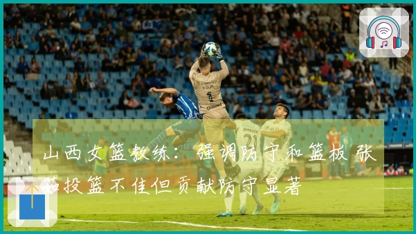 山西女篮教练：强调防守和篮板 张茹投篮不佳但贡献防守显著