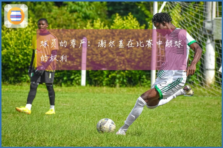 球员的尊严：谢尔基在比赛中颠球的权利