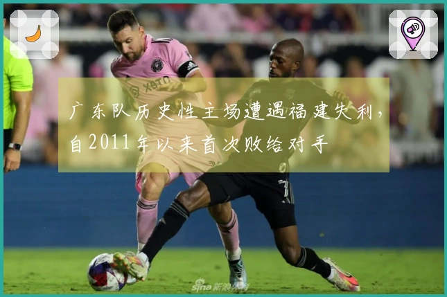 广东队历史性主场遭遇福建失利，自2011年以来首次败给对手