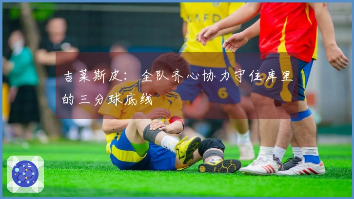 吉莱斯皮：全队齐心协力守住库里的三分球底线